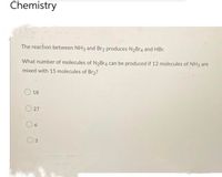 Chemistry
The reaction between NH3 and Br2 produces N₂Br4 and HBr.
What number of molecules of N₂Br4 can be produced if 12 molecules of NH3 are
mixed with 15 molecules of Br₂?
18
27
6
3