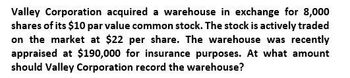 Valley Corporation acquired a warehouse in exchange for 8,000
shares of its $10 par value common stock. The stock is actively traded
on the market at $22 per share. The warehouse was recently
appraised at $190,000 for insurance purposes. At what amount
should Valley Corporation record the warehouse?