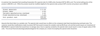 A customer has requested that Lewelling Corporation fill a special order for 2,900 units of product S47 for $31 a unit. The normal selling price of the
product is $30.40 a unit. While the product would be modified slightly for the special order, product S47's normal unit product cost is $19.00:
Direct materials
Direct labor
Variable manufacturing overhead
Fixed manufacturing overhead
Unit product cost
$ 5.30
4.00
2.40
7.30
$19.00
Assume that direct labor is a variable cost. The special order would have no effect on the company's total fixed manufacturing overhead costs. The
customer would like modifications made to product S47 that would increase the variable costs by $1.20 per unit and that would require an investment of
$15,000.00 in special molds that would have no salvage value. Due to capacity constaints, this special order would result in a loss of regular sales of 725
units. The annual financial advantage (disadvantage) for the company as a result of accepting this special order should be: