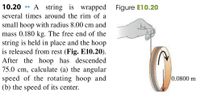 10.20
A string is wrapped
Figure E10.20
several times around the rim of a
small hoop with radius 8.00 cm and
mass 0.180 kg. The free end of the
string is held in place and the hoop
is released from rest (Fig. E10.20).
After the hoop has descended
75.0 cm, calculate (a) the angular
speed of the rotating hoop and
(b) the speed of its center.
0.0800 m
