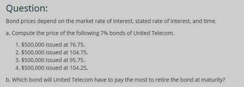 Question:
Bond prices depend on the market rate of interest, stated rate of interest, and time.
a. Compute the price of the following 7% bonds of United Telecom.
1. $500,000 issued at 76.75.
2. $500,000 issued at 104.75.
3. $500,000 issued at 95.75.
4. $500,000 issued at 104.25.
b. Which bond will United Telecom have to pay the most to retire the bond at maturity?