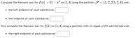 Compute the Riemann sum for f(x) = 21 – a? on [1,4] using the partition P = {1,2, 2.5, 3, 4} and.
• the left endpoint of each subinterval:
• the midpoint of each subinterval:
Now compute the Riemann sum for f(x) on [1, 4] using a partition with six equal-width subintervals and.
• the right endpoint of each subinterval:
