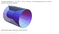 The region bounded by a = 4+ y?, x = 0, y = 2, and y = 4 is rotated about the x-axis. Find the
volume of the solid of revolution.
Find the exact value; write answer without decimals.
