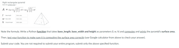 Right rectangular pyramid
Solve for surface area
(W)
A = 1w+12
1 Base length
W Base width
h Pyramid height
+h² +w\ √()²+
Enter value
Enter value
Enter value
+h²
Note the formula. Write a Python function that takes base_length, base_width and height as parameters (I, w, h) and computes and prints the pyramid's surface area.
Then, test your function to make sure it is computing the surface area correctly. (use Google calculator from above to check your answer).
Submit your code. You are not required to submit your entire program, submit only the above specified function.
