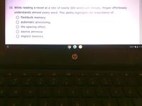 10. While reading a novel at a rate of nearly 500 words per minute, Megan effortlessly
understands almost every word. This ability highlights the importance of:
flashbulb memory.
automatic processing.
the spacing effect.
source amnesia.
O implicit memory.
EXTD VA 10:35
hp
24
3.
4.
5
6.
00
