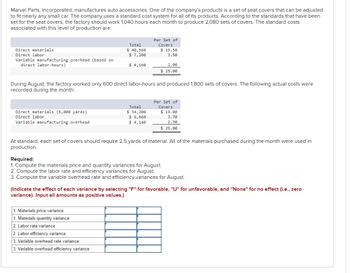 Marvel Parts, Incorporated, manufactures auto accessories. One of the company's products is a set of seat covers that can be adjusted
to fit nearly any small car. The company uses a standard cost system for all of its products. According to the standards that have been
set for the seat covers, the factory should work 1,040 hours each month to produce 2,080 sets of covers. The standard costs
associated with this level of production are:
Direct materials.
Direct labor
Variable manufacturing overhead (based on
direct labor-hours)
Direct materials (5,000 yards)
Direct labor
Variable manufacturing overhead
Total
$ 40,560
$7,280
$ 4,160
During August, the factory worked only 600 direct labor-hours and produced 1,800 sets of covers. The following actual costs were
recorded during the month:
1. Materials price variance
1. Materials quantity variance
2. Labor rate variance
Per Set of
Covers
Total
$ 34,200
$ 6,660
$ 4,140
2. Labor efficiency variance
3. Variable overhead rate variance
3. Variable overhead efficiency variance
$19.50
3.50
2.00
$ 25.00
Per Set of
Covers
$19.00
At standard, each set of covers should require 2.5 yards of material. All of the materials purchased during the month were used in
production.
3.70
2.30
$ 25.00
Required:
1. Compute the materials price and quantity variances for August.
2. Compute the labor rate and efficiency variances for August.
3. Compute the variable overhead rate and efficiency variances for August.
(Indicate the effect of each variance by selecting "F" for favorable, "U" for unfavorable, and "None" for no effect (i.e., zero
variance). Input all amounts as positive values.)