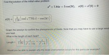 Find the solution of the initial value problem:
z" +7.84x = 5 cos(3t), (0)= '(0) = 0
r(t) = 116 [cos (√7.84 t) - cos (3r)]
Graph the solution to confirm the phenomenon of Beats. Note that you may have to use a large wind-
one beat.
What is the length of each beat?
Length 1.1652-7.84
Would you be able to explain why the beats phenomenon occurs for this particular example?