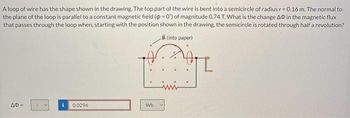 A loop of wire has the shape shown in the drawing. The top part of the wire is bent into a semicircle of radius r = 0.16 m. The normal to
the plane of the loop is parallel to a constant magnetic field (p=0") of magnitude 0.74 T. What is the change AO in the magnetic flux
that passes through the loop when, starting with the position shown in the drawing, the semicircle is rotated through half a revolution?
B (into paper)
AD=
Y
i 0.0296
Wb
V