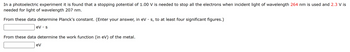 In a photoelectric experiment it is found that a stopping potential of 1.00 V is needed to stop all the electrons when incident light of wavelength 264 nm is used and 2.3 V is
needed for light of wavelength 207 nm.
From these data determine Planck's constant. (Enter your answer, in eV · s, to at least four significant figures.)
eV s
From these data determine the work function (in eV) of the metal.
eV