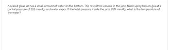 A sealed glass jar has a small amount of water on the bottom. The rest of the volume in the jar is taken up by helium gas at a
partial pressure of 526 mmHg, and water vapor. If the total pressure inside the jar is 760. mmHg, what is the temperature of
the water?