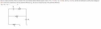 =
Due to a weak connection, there is a break in the circuit (shown below) between points a and b. If R₁ = 5.13, R₂ = 2.19 , and R3 =
28.0 V and 6.50 V respectively, find the potential difference Vab. Be sure to include the sign of the potential difference.
Vab = Vb - Va
V
=
E₁
R3
R₁
www
www
R₂
a
E₂
15.7, and the two batteries ₁ and 2 have voltages of