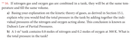 ** 16. If nitrogen gas and oxygen gas are combined in a tank, they will be at the same tem-
perature and fill the same volume.
a) Basing your explanation on the kinetic theory of gases, as derived in Section 15.1,
explain why you would find the total pressure in the tank by adding together the indi-
vidual pressures of the nitrogen and oxygen acting alone. This conclusion is known as
Dalton's Law of Partial Pressures.
b) A 1-m³ tank contains 0.8 moles of nitrogen and 0.2 moles of oxygen at 300 K. What is
the total pressure in the tank?
