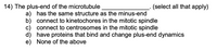 14) The plus-end of the microtubule
(select all that apply)
a) has the same structure as the minus-end
b) connect to kinetochores in the mitotic spindle
c) connect to centrosomes in the mitotic spindle
d) have proteins that bind and change plus-end dynamics
e) None of the above
