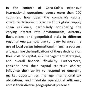 In
the context of
Coca-Cola's extensive
international operations across more than 200
countries, how does the company's capital
structure decisions interact with its global supply
chain resilience, particularly considering the
varying interest rate environments, currency
fluctuations, and geopolitical risks in different
regions? Analyze how the company balances the
use of local versus international financing sources,
and examine the implications of these decisions on
their cost of capital, risk management strategies,
and overall financial flexibility. Furthermore,
consider how their capital structure choices
influence their ability to respond to emerging
market opportunities, manage international tax
obligations, and maintain operational efficiency
across their diverse geographical presence.