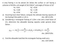 A strip footing is to be placed 2m below the surface or soil having a
cohesion of 40 KPa, unit weight of 18.2 KN/m', and angle of friction of 10
Nc = 9.61
N = 2.69
Ne = 8.02
N = 1.94
N, = 0.56
N,' = 0.24
a) Assuming local shear failure, compute the ultimate bearing capacity of
the footing if the width is 1.25 m.
Ans. 287.21 KPa
b) Considering a rectangular footing of 1.25m x 6m and a load factor of
2.5, determine the allowable bearing capacity under general shear
failure.
cN. (1 + 0.3) + yD,N, + 0.5yBN, (1 – 0.25
Quit
Ans. 204.97 KPa
c) Find the allowable load that the rectangular footing could carry
Ans. 1537.28 KN
