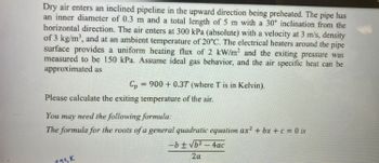 Dry air enters an inclined pipeline in the upward direction being preheated. The pipe has
an inner diameter of 0.3 m and a total length of 5 m with a 30° inclination from the
horizontal direction. The air enters at 300 kPa (absolute) with a velocity at 3 m/s, density
of 3 kg/m³, and at an ambient temperature of 20°C. The electrical heaters around the pipe
surface provides a uniform heating flux of 2 kW/m² and the exiting pressure was
measured to be 150 kPa. Assume ideal gas behavior, and the air specific heat can be
approximated as
Cp
Please calculate the exiting temperature of the air.
=
900+ 0.37 (where T is in Kelvin).
123k
You may need the following formula:
The formula for the roots of a general quadratic equation ax² + bx+c = 0 is
-b ± √b²-4ac
2a