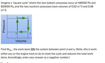 Imagine a "square cycle" where the two isobaric processes occur at 480000 Pa and
820000 Pa, and the two isochoric processes have volumes of 0.02 m^3 and 0.08
m^3.
Pressure
a
Volume
Find W da, the work done ON the system between point d and a. (Note, this is work
either you or the engine have to do to reset the cycle and reduces the total work
done. Accordingly, enter your answer as a negative number.)