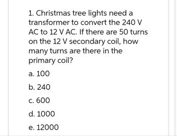 1. Christmas
tree lights need a
transformer to convert the 240 V
AC to 12 V AC. If there are 50 turns
on the 12 V secondary coil, how
many turns are there in the
primary coil?
a. 100
b. 240
c. 600
d. 1000
e. 12000