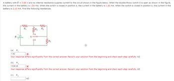 A battery with & = 2.00 V and no internal resistance supplies current to the circuit shown in the figure below. When the double-throw switch S is open as shown in the figure,
the current in the battery is 1.04 mA. When the switch is closed in position a, the current in the battery is 1.30 mA. When the switch is closed in position b, the current in the
battery is 2.10 mA. Find the following resistances.
ww
R₁
R₂ R₂
TE
da
S
ob
R₂
(a) R₁
1.92
x
Your response differs significantly from the correct answer. Rework your solution from the beginning and check each step carefully, k
(b) R₂
1538.46
x
Your response differs significantly from the correct answer. Rework your solution from the beginning and check each step carefully. k
(c) R3
ΚΩ