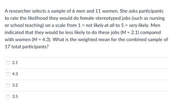 A researcher selects a sample of 6 men and 11 women. She asks participants
to rate the likelihood they would do female-stereotyped jobs (such as nursing
or school teaching) on a scale from 1 = not likely at all to 5 = very likely. Men
indicated that they would be less likely to do these jobs (M = 2.1) compared
with women (M = 4.3). What is the weighted mean for the combined sample of
17 total participants?
O
O
2.1
4.3
3.2
3.5