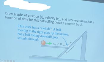 Draw graphs of position (s), velocity (v₂), and acceleration (a) as a
function of time for this ball rolling down a smooth track.
CC
This track has a "switch." A ball
moving to the right goes up the incline,
but a ball rolling downhill goes
straight through.
VOS > O