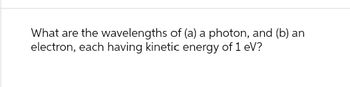 What are the wavelengths of (a) a photon, and (b) an
electron, each having kinetic energy of 1 eV?