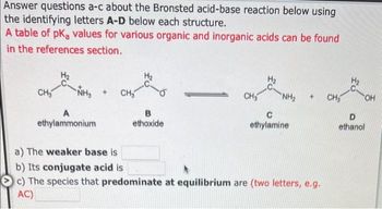 Answer questions a-c about the Bronsted acid-base reaction below using
the identifying letters A-D below each structure.
A table of pK, values for various organic and inorganic acids can be found
in the references section.
CH₂
-NH3
A
ethylammonium
+ CH₂
B
ethoxide
CH₂ "NH₂ + CH₂
C
ethylamine
a) The weaker base is
b) Its conjugate acid is
c) The species that predominate at equilibrium are (two letters, e.g.
AC)
OH
D
ethanol