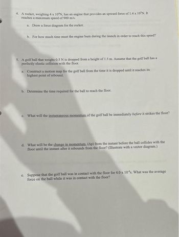 4. A rocket, weighing 4 x 10°N, has an engine that provides an upward force of 1.4 x 10'N. It
reaches a maximum speed of 900 m/s.
a. Draw a force diagram for the rocket.
b. For how much time must the engine burn during the launch in order to reach this speed?
5. A golf ball that weighs 0.5 N is dropped from a height of 1.5 m. Assume that the golf ball has a
perfectly elastic collision with the floor.
a. Construct a motion map for the golf ball from the time it is dropped until it reaches its
highest point of rebound.
b. Determine the time required for the ball to reach the floor.
c. What will the instantaneous momentum of the golf ball be immediately before it strikes the floor?
d. What will be the change in momentum. (Ap) from the instant before the ball collides with the
floor until the instant after it rebounds from the floor? (Illustrate with a vector diagram.)
e. Suppose that the golf ball was in contact with the floor for 4.0 x 10's. What was the average
force on the ball while it was in contact with the floor?