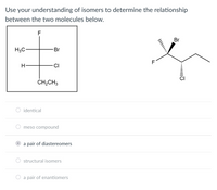 **Understanding Isomers: Analyzing Molecular Relationships**

Use your understanding of isomers to determine the relationship between the two molecules below.

**Molecule Structures:**

1. **First Molecule (Left)**
   - 2D structure with a central carbon bonded to four different groups: fluorine (F), bromine (Br), hydrogen (H), and an ethyl group (CH₂CH₃).
   - Presented in a cross-like arrangement with an ethyl group at the bottom.

2. **Second Molecule (Right)**
   - 3D perspective with a central carbon also bonded to fluorine (F), bromine (Br), chlorine (Cl), and an extended chain.
   - Shown with wedge-and-dash bonds to indicate the spatial arrangement of atoms:
     - Bromine (Br) and fluorine (F) are represented with solid and wedged lines, showing them coming out of the plane.
     - Chlorine (Cl) is shown going into the plane with dashed lines.

**Options for Determining Molecular Relationship:**

- ○ identical
- ○ meso compound
- ● a pair of diastereomers
- ○ structural isomers
- ○ a pair of enantiomers

**Explanation:**

The correct choice is "a pair of diastereomers." Diastereomers are stereoisomers that are not mirror images of each other and not identical, differing in configuration at one or more (but not all) chiral centers. This distinguishes these molecules as having different spatial arrangements but similar connections of atoms, excluding them from being merely structural isomers or enantiomers.