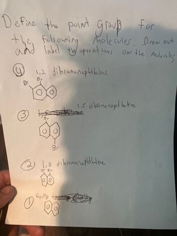 Define the point group for
the following molecules. Draw out
and label the operations
ON the Molecules
Br
0
1,2 dibromonaphthalene
Br
Br
1.5 dibromonapt halene
کرا
1,8 dibiamonaphthalene
Br Br
Cutty anty Cable
DO