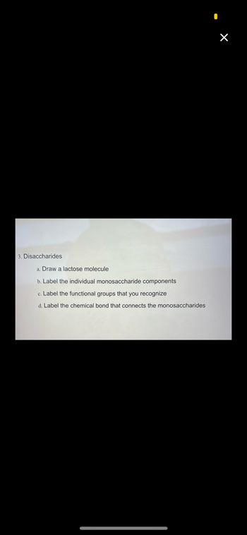 3. Disaccharides
a. Draw a lactose molecule
b. Label the individual monosaccharide components
c. Label the functional groups that you recognize
d. Label the chemical bond that connects the monosaccharides
×