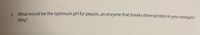 3. What would be the optimum pH for pepsin, an enzyme that breaks down protein in your stomach?
Why?
