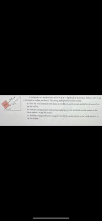 A string exerts a tension force of 55 N on a 10-kg block as it moves a distance of 5 m up
a frictionless incline, as shown. The string pulls parallel to the incline.
55 N
10kg
5m
a) Find the total external work done on the block-earth system as the block moves 5 m
Ye 37
up the incline
b) Find the change in gravitational potential energy for the block-earth system as the
block moves 5 m up the incline.
c) Find the change in kinetic energy for the block-carth system as the block moves 5 m
up the incline.
