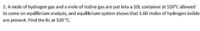 2. A mole of hydrogen gas and a mole of lodine gas are put into a 10L container at 520'C allowed
to come on equilibrium analysis, and equilibrium system shows that 1.60 moles of hydrogen iodide
are present. Find the Kc at 520 "C.
