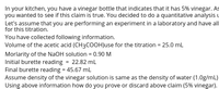 In your kitchen, you have a vinegar bottle that indicates that it has 5% vinegar. As
you wanted to see if this claim is true. You decided to do a quantitative analysis u
Let's assume that you are performing an experiment in a laboratory and have all
for this titration.
You have collected following information.
Volume of the acetic acid (CH3COOH)use for the titration = 25.0 mL
Morlarity of the NaOH solution = 0.90 M
Initial burette reading = 22.82 mL
Final burette reading = 45.67 ml
Assume density of the vinegar solution is same as the density of water (1.0g/mL)
Using above information how do you prove or discard above claim (5% vinegar).
