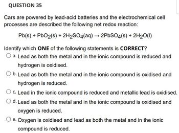 QUESTION 35
Cars are powered by lead-acid batteries and the electrochemical cell
processes are described the following net redox reaction:
Pb(s) + PbO2(s) + 2H₂SO4(aq) → 2PbSO4(s) + 2H₂O(l)
Identify which ONE of the following statements is CORRECT?
O a. Lead as both the metal and in the ionic compound is reduced and
hydrogen is oxidised.
O b. Lead as both the metal and in the ionic compound is oxidised and
hydrogen is reduced.
O c. Lead in the ionic compound is reduced and metallic lead is oxidised.
d. Lead as both the metal and in the ionic compound is oxidised and
oxygen is reduced.
Oxygen is oxidised and lead as both the metal and in the ionic
compound is reduced.
e.