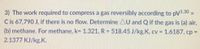 3) The work required to compress a gas reversibly according to pV1.30 =
C is 67,790 J, if there is no flow. Determine AU and Q if the gas is (a) air,
(b) methane. For methane, k= 1.321, R = 518.45 J/kg.K, cv = 1.6187, cp =
%3D
%3D
2.1377 KJ/kg.K.
