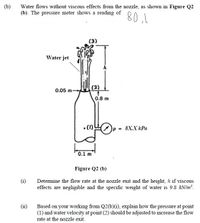 (b)
Water flows without viscous effects from the nozzle, as shown in Figure Q2
(b). The pressure meter shows a reading of
80,1
(3)
Water jet
(2)
0.05 m-
0.8 m
8X.X КРа
0.1 m
Figure Q2 (b)
(i)
Determine the flow rate at the nozzle exit and the height, h if viscous
effects are negligible and the specific weight of water is 9.8 kN/m².
(ii)
Based on your working from Q2(b)(i), explain how the pressure at point
(1) and water velocity at point (2) should be adjusted to increase the flow
rate at the nozzle exit.
