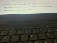 An artist can sell 20 copies of a painting at $100 each, but for each additional copy she
makes, the value of each copy will decrease by one dollar. How many copies should she
make to maximize her revenue? (Show All Work)
DIA
F7
19
F8
F6
F5
F4
F3
F2
%23
24
7
6o
2.
3
4.
E
IR
S5
