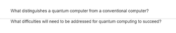 What distinguishes a quantum computer from a conventional computer?
What difficulties will need to be addressed for quantum computing to succeed?