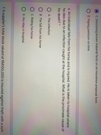 C. Disclosing known material facts on an insurance proposal form
D. Paying premium on time
6. An individual falls from his horse and is injured. He is taken to hospital where
he dies due to an infection caught at the hospital. What is the proximate cause of
his death? *
O A. The infection
O B. The fall from his horse
C. Riding his horse
O D. His stay in hospital.
7. A supplier's total stock valued at RM100,000 is insured against theft with a sum
