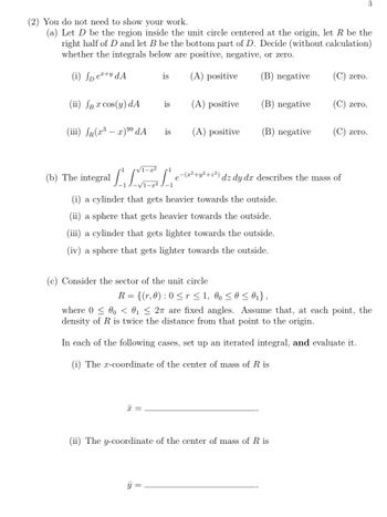 3
You do not need to show your work.
(a) Let D be the region inside the unit circle centered at the origin, let R be the
right half of D and let B be the bottom part of D. Decide (without calculation)
whether the integrals below are positive, negative, or zero.
(i) Spex+y dA
is
(A) positive
(B) negative
(C) zero.
(ii) JB x cos(y) dA
is
(A) positive
(B) negative
(C) zero.
(iii) R(x³-x)99 dA
is
(A) positive
(B) negative
(C) zero.
√1-x2
(b) The integral
LIEL
-(x²+y²+z²)
dz dy dx describes the mass of
√1-22
e
(i) a cylinder that gets heavier towards the outside.
(ii) a sphere that gets heavier towards the outside.
(iii) a cylinder that gets lighter towards the outside.
(iv) a sphere that gets lighter towards the outside.
(c) Consider the sector of the unit circle
R = {(r, 0) : 0 ≤ r ≤ 1, 0 ≤ 0 ≤ 0₁},
where 000 < 0₁ ≤ 2π are fixed angles. Assume that, at each point, the
density of R is twice the distance from that point to the origin.
In each of the following cases, set up an iterated integral, and evaluate it.
(i) The x-coordinate of the center of mass of R is
x =
(ii) The y-coordinate of the center of mass of R is
y =