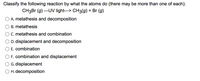 Classify the following reaction by what the atoms do (there may be more than one of each):
CH3B (g) ---UV light---> CH3(g) + Br (g)
A. metathesis and decomposition
B. metathesis
C. metathesis and combination
D. displacement and decomposition
E. combination
F. combination and displacement
G. displacement
H. decomposition
