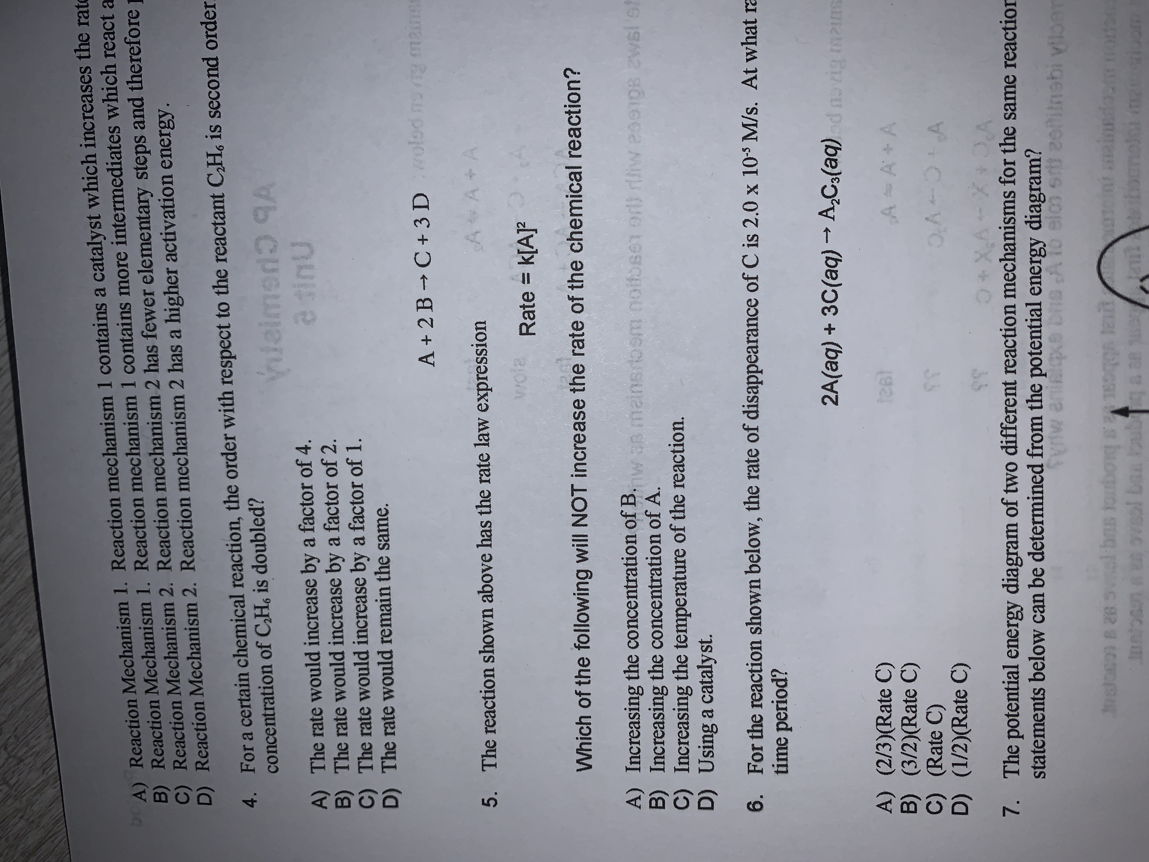 A + 2B C+ 3 Dolod svig maine
A A+A
5. The reaction shown above has the rate law expression
wola
Rate = k[A]?
Which of the following will NOT increase the rate of the chemical reaction?
A) Increasing the concentration of B. wan mainsrbom noltbse1 or) rliw eoo1O8 2Wsl sf
B) Increasing the concentration of A.
C) Increasing the temperature of the reaction.
D) Using a catalyst.
