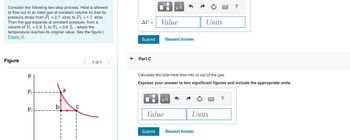 Consider the following two-step process. Heat is allowed
to flow out of an ideal gas at constant volume so that its
pressure drops from P₁ = 2.7 atm to P2 = 1.7 atm.
Then the gas expands at constant pressure, from a
volume of V₁ = 5.9 L to V₂ = 9.6 L, where the
temperature reaches its original value. See the figure (
Figure 1).
Figure
P
P₁
P2
σ
P
D
HÅ
AU =
Value
Units
Submit
Request Answer
Part C
1 of 1
wwwww
?
Calculate the total heat flow into or out of the gas.
Express your answer to two significant figures and include the appropriate units.
☐
με
Value
Units
Submit
Request Answer