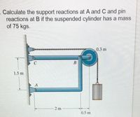 Calculate the support reactions at A and C and pin
reactions at B if the suspended cylinder has a mass
of 75 kgs.
0.3 m
В
1.5 m
2 m
0.5 m
