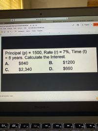 A docs.google.com
G Cindy Nguyan - Simple and Compound Interest STAAR REVIEW - Google Slides
A Mr. Key's 5th Period
O Present
2 Sha
and Compound Interest STAAR REVIEW * D O
Last edit was 3 minutes ago
mat Slide Arrange Tools Add-ons Help
Theme
Transition
E Background
Layout -
... .5 .I.. 6 E... 7 E 8 .1 ..9 ..E ...
Principal (p) = 1500, Rate (r) = 7%, Time (t)
8 years. Calculate the Interest.
В.
%3D
%3D
А.
$840
$1200
С.
$2,340
D.
$660
to add speaker notes
MacBook Air
吕0
F3
000
II
F8
F11
F4
F5
F6
F7
F9
F10
会
