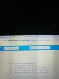 EVOLUTION: DOL X
O Slide Show - Ind Rev Invention D X
b plus.allinlearning.com/portal/assessments/routeassignment/14a7c4ad-8ce1-11eb-a9aa
ing
Show Summary
Previous
Next
vention DOL
2. During the Industrial Revolution -
A. Manufacturing output declined
B. Industry became concentrated in the South
C. The economy became more based on farming
D. New technology changed how people worked
