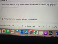 uestion 16
What mass of solute, in g, is needed to create 7.60L of 0.125M AgC2H3O2?
A Moving to another question will save this response.
chm10451 quiz6 2.pdf
UI Online Doc_....pdf
AcroRdrD
10
tv
W
MacBool
