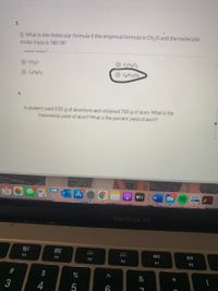 3.
Q. What is the molecular formula if the empirical formula is CH,0 and the molecular
molar mass is 180.18?
answer choices
CH20
CH4O2
CAH&O4
C6H1206
4.
A student used 0.55 g of aluminum and obtained 7.00 g
alum, What is the
theoretical yield of alum? What is the percent yield of alum?
10
1987
26
étv
MacBook Air
80
000
000
DII
F3
F4
F5
F6
F7
F8
#
&
3
%24
23
